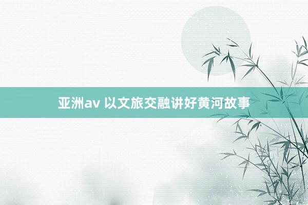 亚洲av 以文旅交融讲好黄河故事