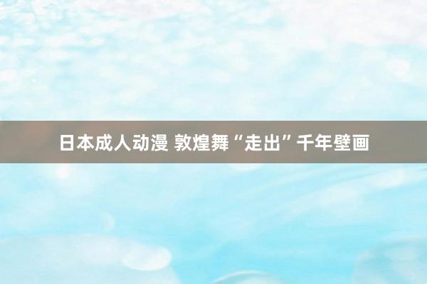 日本成人动漫 敦煌舞“走出”千年壁画