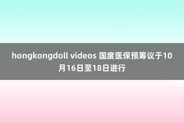 hongkongdoll videos 国度医保预筹议于10月16日至18日进行