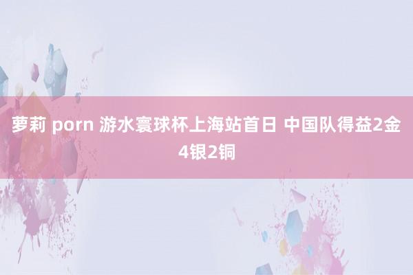 萝莉 porn 游水寰球杯上海站首日 中国队得益2金4银2铜