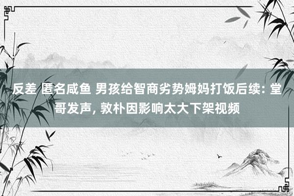 反差 匿名咸鱼 男孩给智商劣势姆妈打饭后续: 堂哥发声， 敦朴因影响太大下架视频