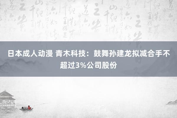 日本成人动漫 青木科技：鼓舞孙建龙拟减合手不超过3%公司股份