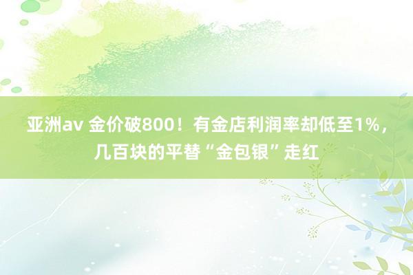 亚洲av 金价破800！有金店利润率却低至1%，几百块的平替“金包银”走红