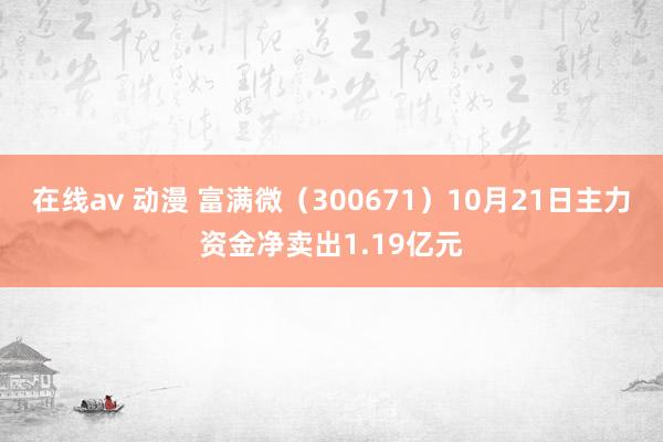 在线av 动漫 富满微（300671）10月21日主力资金净卖出1.19亿元