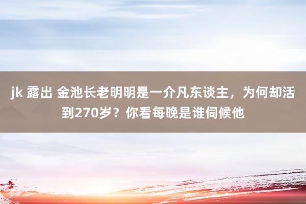 jk 露出 金池长老明明是一介凡东谈主，为何却活到270岁？你看每晚是谁伺候他