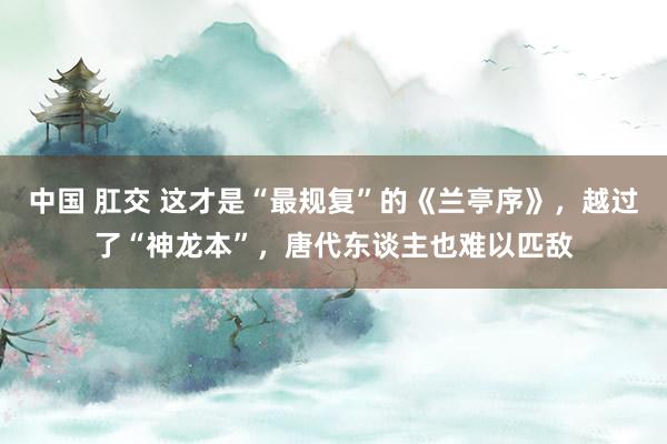 中国 肛交 这才是“最规复”的《兰亭序》，越过了“神龙本”，唐代东谈主也难以匹敌