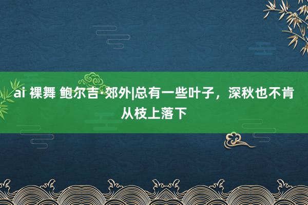 ai 裸舞 鲍尔吉·郊外|总有一些叶子，深秋也不肯从枝上落下