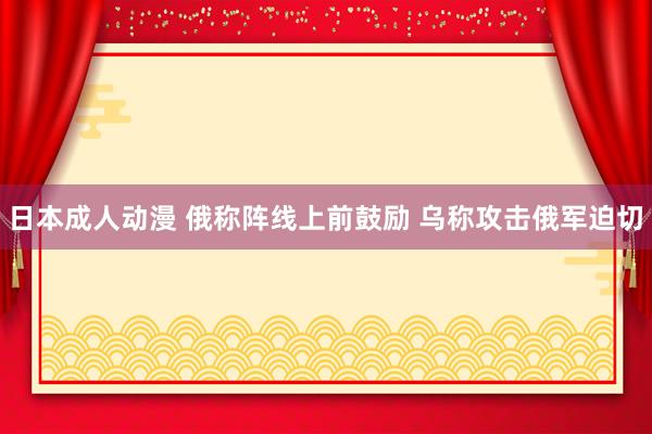 日本成人动漫 俄称阵线上前鼓励 乌称攻击俄军迫切