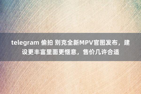 telegram 偷拍 别克全新MPV官图发布，建设更丰富里面更惬意，售价几许合适