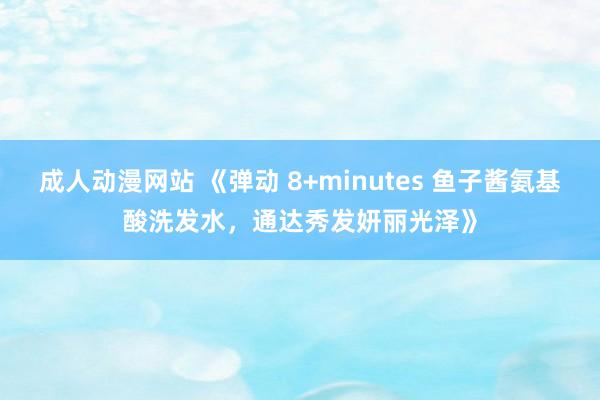 成人动漫网站 《弹动 8+minutes 鱼子酱氨基酸洗发水，通达秀发妍丽光泽》