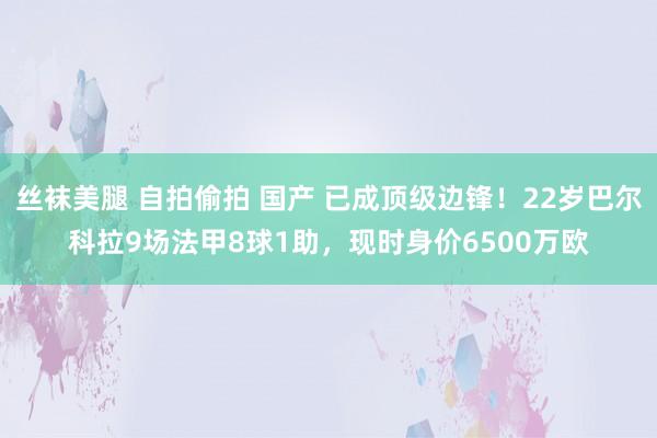 丝袜美腿 自拍偷拍 国产 已成顶级边锋！22岁巴尔科拉9场法甲8球1助，现时身价6500万欧