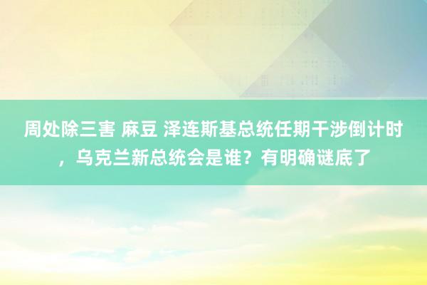 周处除三害 麻豆 泽连斯基总统任期干涉倒计时，乌克兰新总统会是谁？有明确谜底了