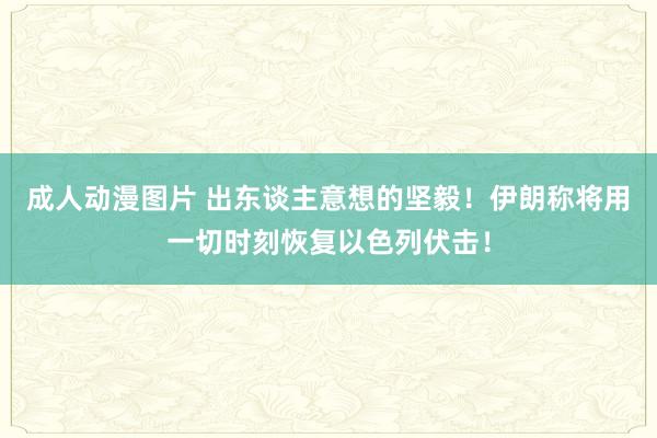 成人动漫图片 出东谈主意想的坚毅！伊朗称将用一切时刻恢复以色列伏击！