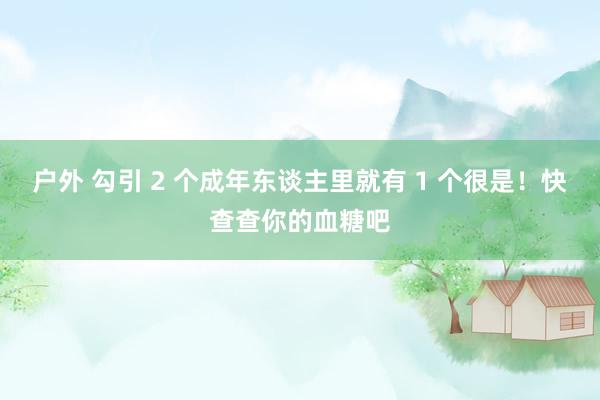 户外 勾引 2 个成年东谈主里就有 1 个很是！快查查你的血糖吧