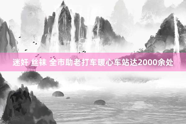 迷奸 丝袜 全市助老打车暖心车站达2000余处