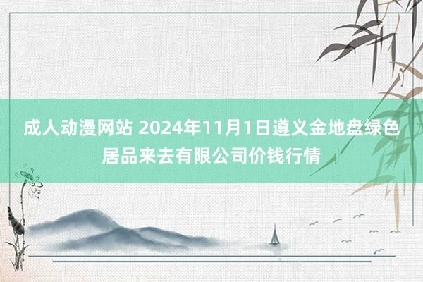 成人动漫网站 2024年11月1日遵义金地盘绿色居品来去有限公司价钱行情