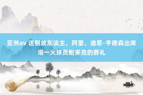 亚洲av 送别故东谈主，阿里、迪恩-亨德森出席溺一火球员鲍多克的葬礼