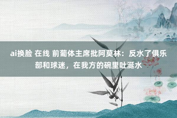 ai换脸 在线 前葡体主席批阿莫林：反水了俱乐部和球迷，在我方的碗里吐涎水