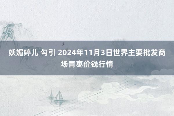 妖媚婷儿 勾引 2024年11月3日世界主要批发商场青枣价钱行情