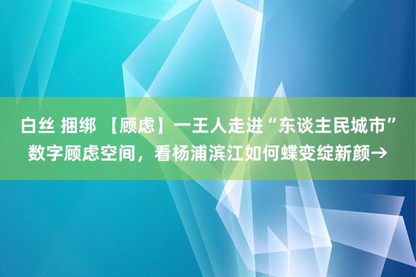 白丝 捆绑 【顾虑】一王人走进“东谈主民城市”数字顾虑空间，看杨浦滨江如何蝶变绽新颜→