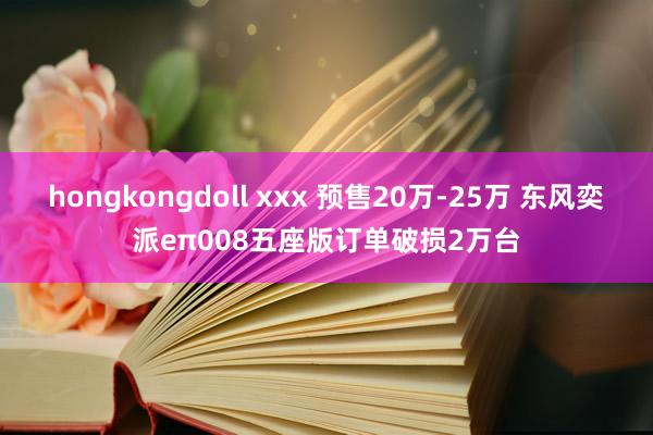 hongkongdoll xxx 预售20万-25万 东风奕派eπ008五座版订单破损2万台