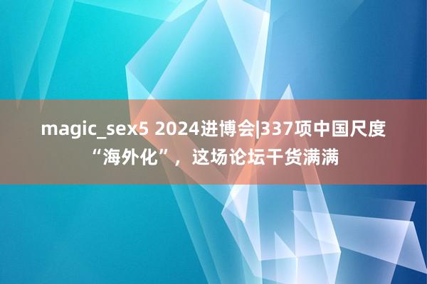 magic_sex5 2024进博会|337项中国尺度“海外化”，这场论坛干货满满