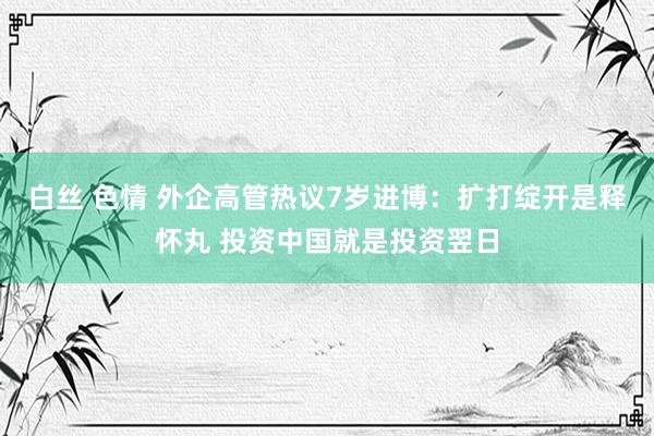 白丝 色情 外企高管热议7岁进博：扩打绽开是释怀丸 投资中国就是投资翌日