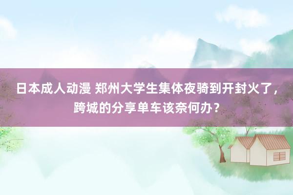 日本成人动漫 郑州大学生集体夜骑到开封火了，跨城的分享单车该奈何办？