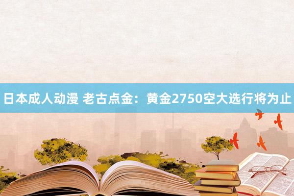 日本成人动漫 老古点金：黄金2750空大选行将为止