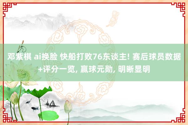 邓紫棋 ai换脸 快船打败76东谈主! 赛后球员数据+评分一览， 赢球元勋， 明晰显明