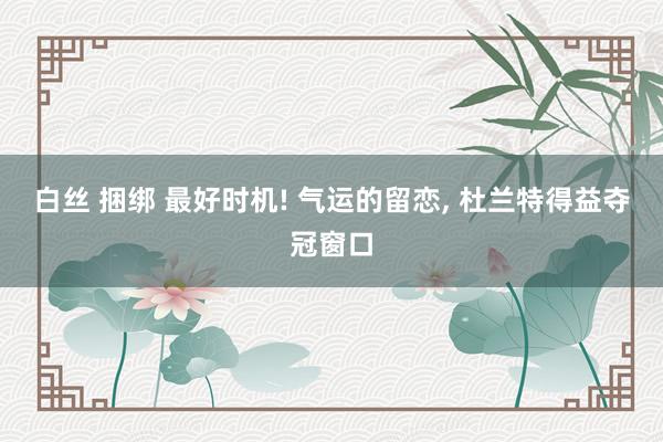 白丝 捆绑 最好时机! 气运的留恋， 杜兰特得益夺冠窗口