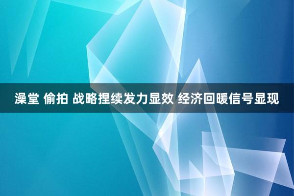 澡堂 偷拍 战略捏续发力显效 经济回暖信号显现