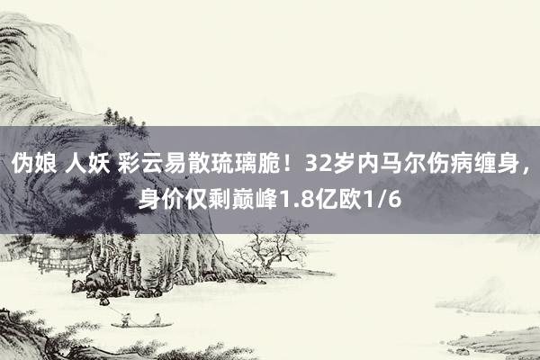 伪娘 人妖 彩云易散琉璃脆！32岁内马尔伤病缠身，身价仅剩巅峰1.8亿欧1/6