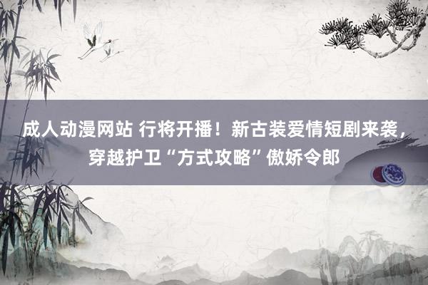 成人动漫网站 行将开播！新古装爱情短剧来袭，穿越护卫“方式攻略”傲娇令郎