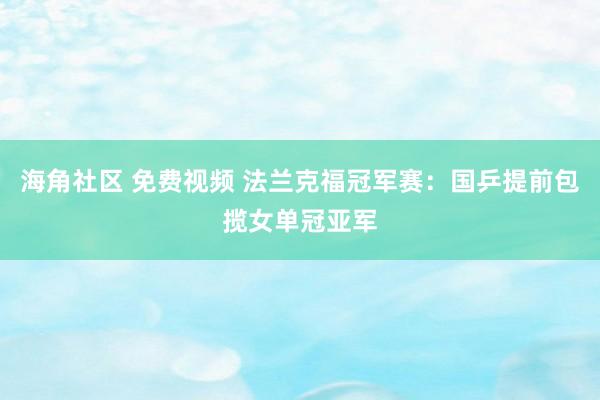 海角社区 免费视频 法兰克福冠军赛：国乒提前包揽女单冠亚军