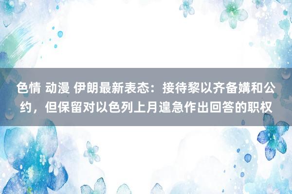 色情 动漫 伊朗最新表态：接待黎以齐备媾和公约，但保留对以色列上月遑急作出回答的职权