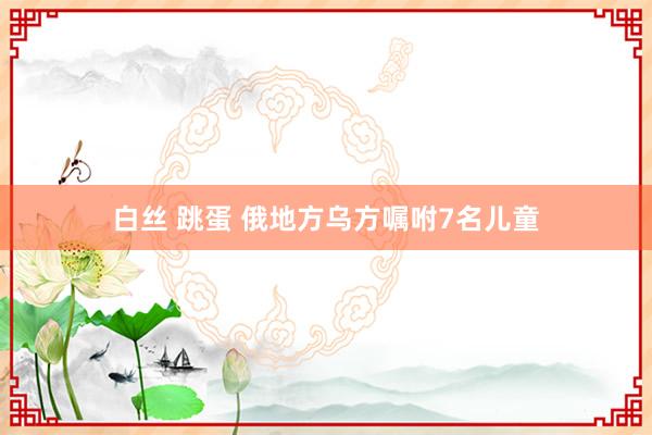 白丝 跳蛋 俄地方乌方嘱咐7名儿童