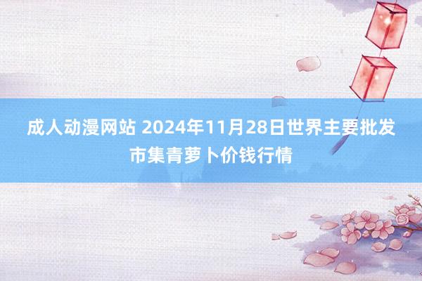 成人动漫网站 2024年11月28日世界主要批发市集青萝卜价钱行情