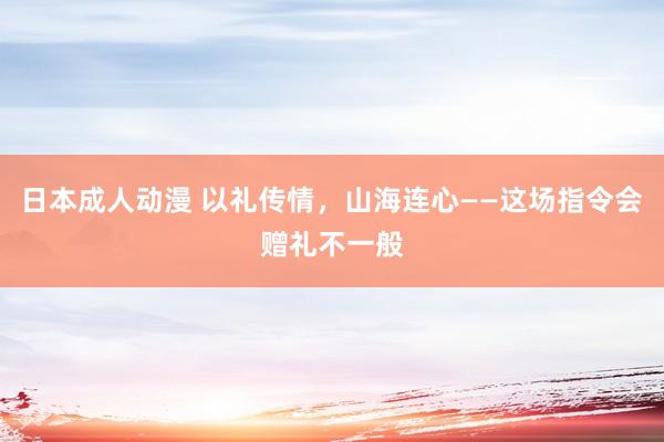 日本成人动漫 以礼传情，山海连心——这场指令会赠礼不一般