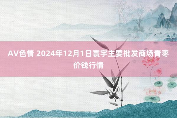 AV色情 2024年12月1日寰宇主要批发商场青枣价钱行情