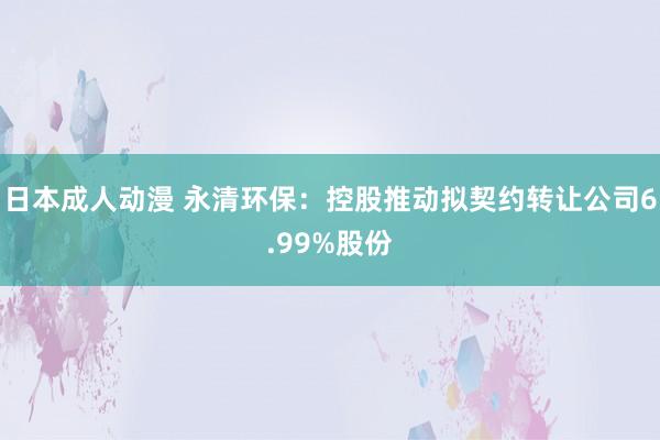 日本成人动漫 永清环保：控股推动拟契约转让公司6.99%股份