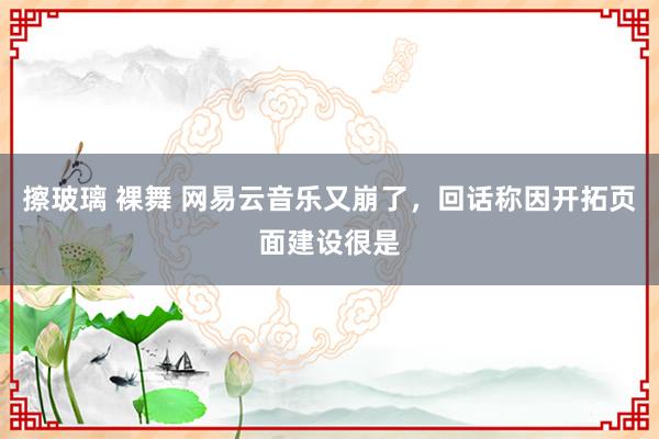 擦玻璃 裸舞 网易云音乐又崩了，回话称因开拓页面建设很是