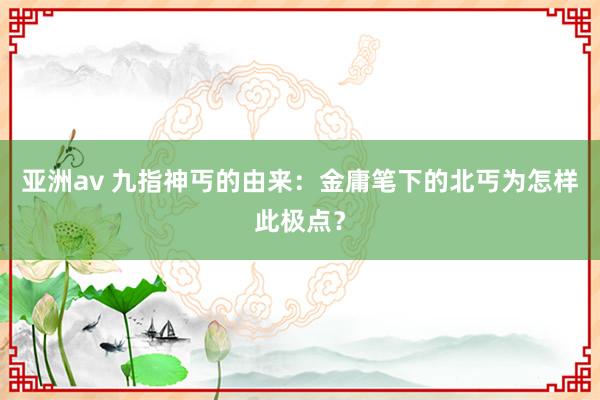 亚洲av 九指神丐的由来：金庸笔下的北丐为怎样此极点？