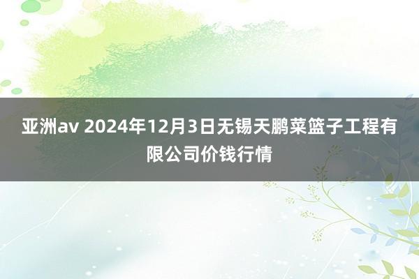 亚洲av 2024年12月3日无锡天鹏菜篮子工程有限公司价钱行情