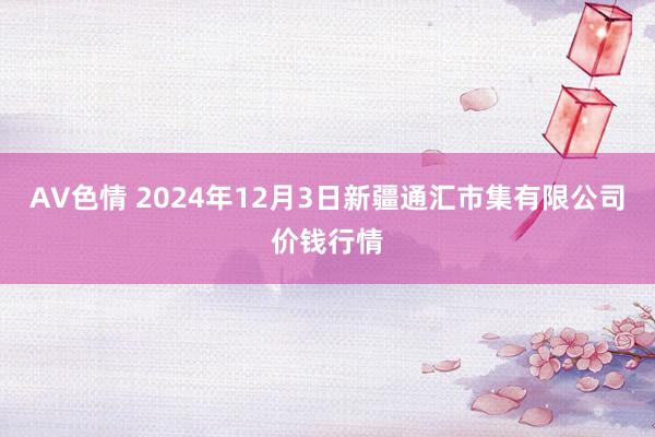 AV色情 2024年12月3日新疆通汇市集有限公司价钱行情