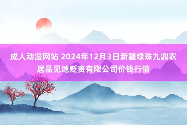 成人动漫网站 2024年12月3日新疆绿珠九鼎农居品见地贬责有限公司价钱行情