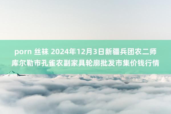 porn 丝袜 2024年12月3日新疆兵团农二师库尔勒市孔雀农副家具轮廓批发市集价钱行情