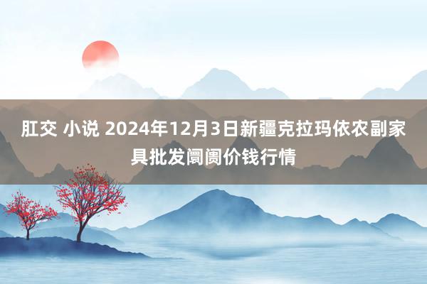 肛交 小说 2024年12月3日新疆克拉玛依农副家具批发阛阓价钱行情