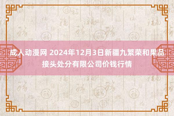 成人动漫网 2024年12月3日新疆九繁荣和果品接头处分有限公司价钱行情