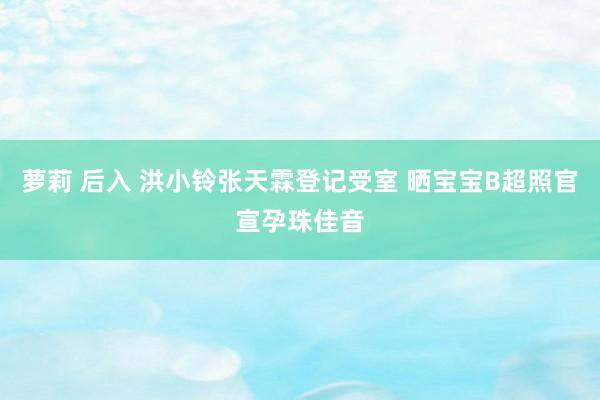 萝莉 后入 洪小铃张天霖登记受室 晒宝宝B超照官宣孕珠佳音